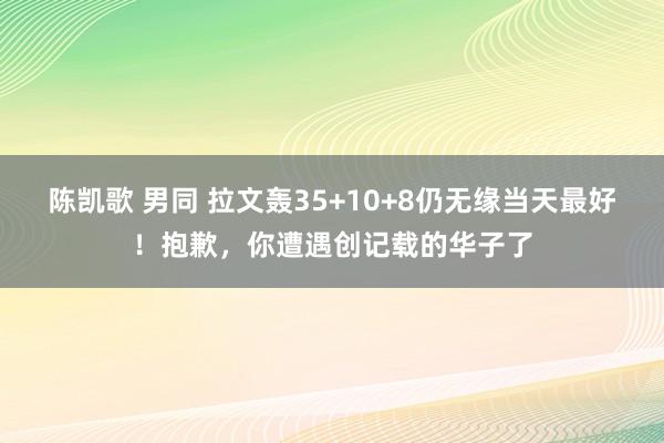 陈凯歌 男同 拉文轰35+10+8仍无缘当天最好！抱歉，你遭遇创记载的华子了