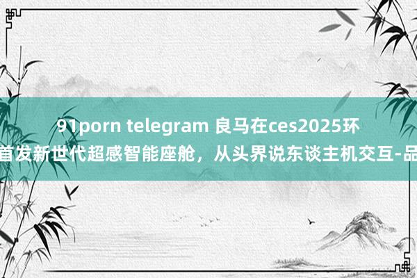 91porn telegram 良马在ces2025环球首发新世代超感智能座舱，从头界说东谈主机交互-品玩