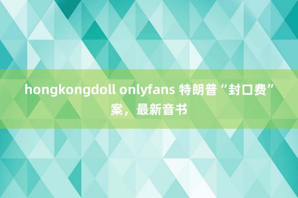 hongkongdoll onlyfans 特朗普“封口费”案，最新音书