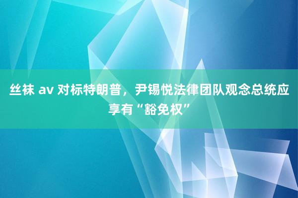 丝袜 av 对标特朗普，尹锡悦法律团队观念总统应享有“豁免权”