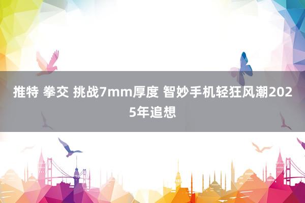 推特 拳交 挑战7mm厚度 智妙手机轻狂风潮2025年追想