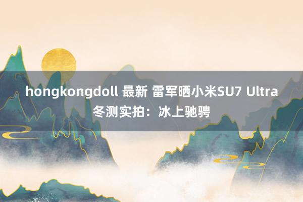 hongkongdoll 最新 雷军晒小米SU7 Ultra冬测实拍：冰上驰骋