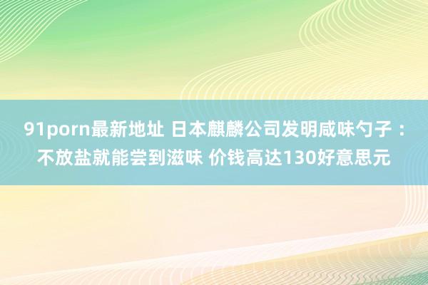 91porn最新地址 日本麒麟公司发明咸味勺子 ：不放盐就能尝到滋味 价钱高达130好意思元