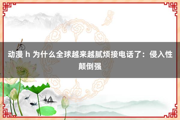 动漫 h 为什么全球越来越腻烦接电话了：侵入性颠倒强