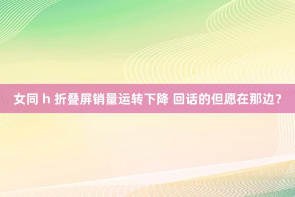 女同 h 折叠屏销量运转下降 回话的但愿在那边？