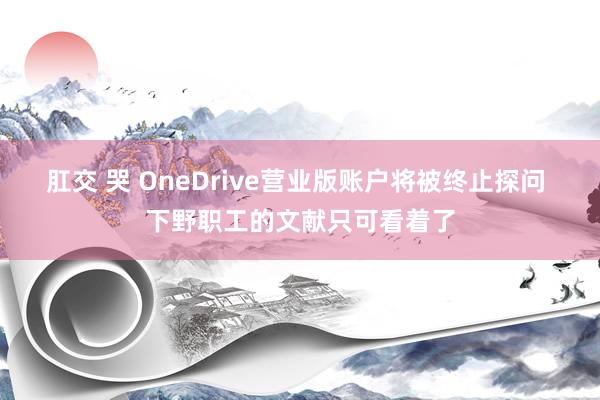 肛交 哭 OneDrive营业版账户将被终止探问 下野职工的文献只可看着了