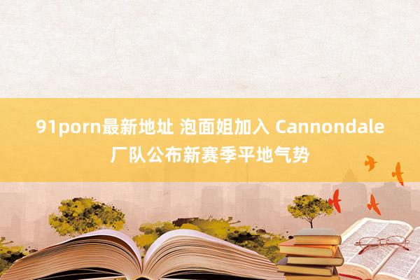 91porn最新地址 泡面姐加入 Cannondale厂队公布新赛季平地气势