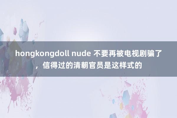 hongkongdoll nude 不要再被电视剧骗了，信得过的清朝官员是这样式的