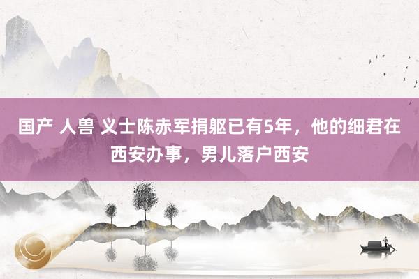 国产 人兽 义士陈赤军捐躯已有5年，他的细君在西安办事，男儿落户西安