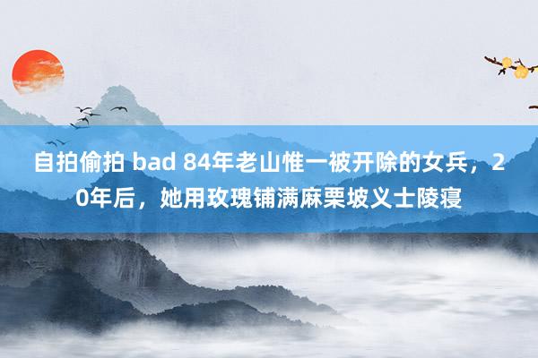 自拍偷拍 bad 84年老山惟一被开除的女兵，20年后，她用玫瑰铺满麻栗坡义士陵寝