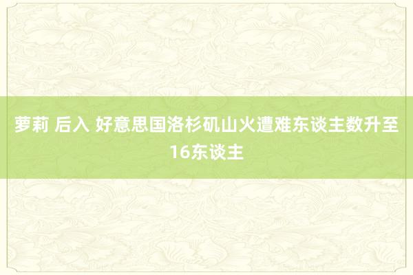 萝莉 后入 好意思国洛杉矶山火遭难东谈主数升至16东谈主