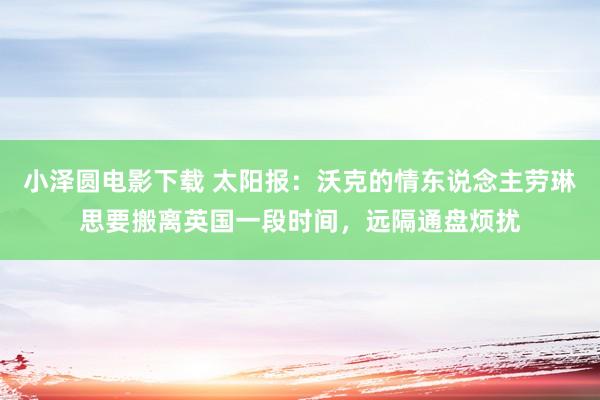 小泽圆电影下载 太阳报：沃克的情东说念主劳琳思要搬离英国一段时间，远隔通盘烦扰