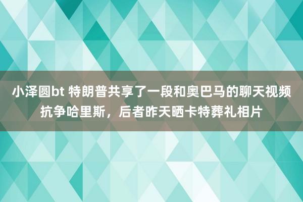 小泽圆bt 特朗普共享了一段和奥巴马的聊天视频抗争哈里斯，后者昨天晒卡特葬礼相片