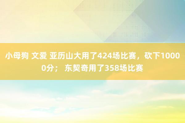 小母狗 文爱 亚历山大用了424场比赛，砍下10000分； 东契奇用了358场比赛