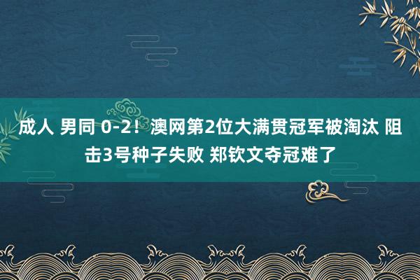 成人 男同 0-2！澳网第2位大满贯冠军被淘汰 阻击3号种子失败 郑钦文夺冠难了