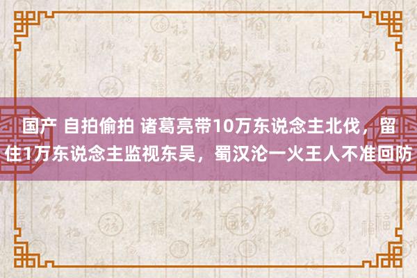 国产 自拍偷拍 诸葛亮带10万东说念主北伐，留住1万东说念主监视东吴，蜀汉沦一火王人不准回防