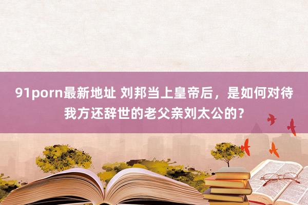 91porn最新地址 刘邦当上皇帝后，是如何对待我方还辞世的老父亲刘太公的？