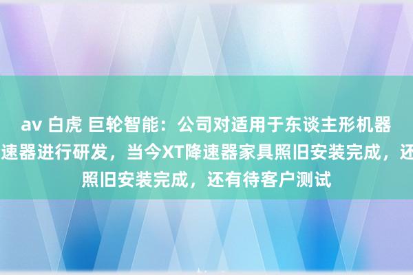 av 白虎 巨轮智能：公司对适用于东谈主形机器东谈主的XT降速器进行研发，当今XT降速器家具照旧安装完成，还有待客户测试