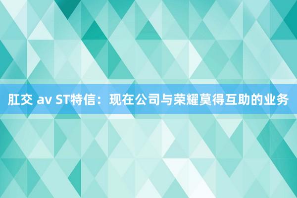 肛交 av ST特信：现在公司与荣耀莫得互助的业务