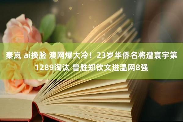 秦岚 ai换脸 澳网爆大冷！23岁华侨名将遭寰宇第1289淘汰 曾胜郑钦文进温网8强