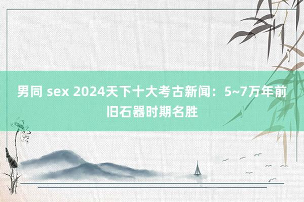 男同 sex 2024天下十大考古新闻：5~7万年前旧石器时期名胜