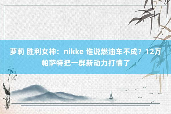 萝莉 胜利女神：nikke 谁说燃油车不成？12万帕萨特把一群新动力打懵了