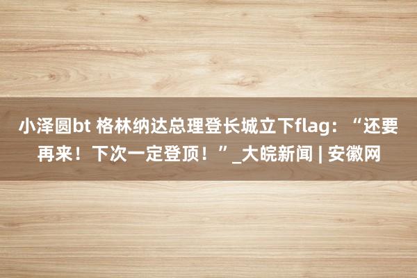 小泽圆bt 格林纳达总理登长城立下flag：“还要再来！下次一定登顶！”_大皖新闻 | 安徽网