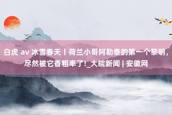 白虎 av 冰雪春天丨荷兰小哥阿勒泰的第一个黎明，尽然被它香粗率了!_大皖新闻 | 安徽网