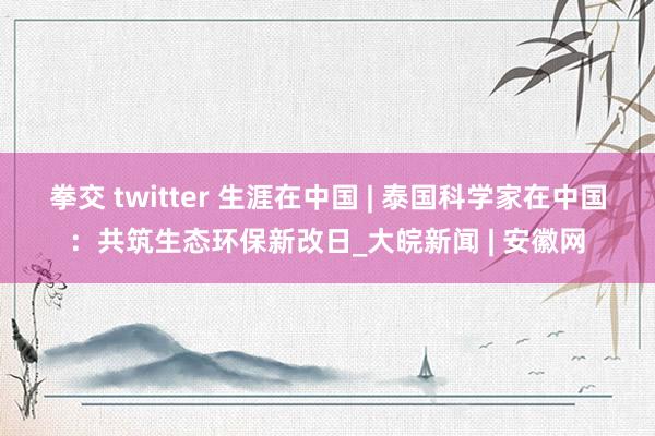 拳交 twitter 生涯在中国 | 泰国科学家在中国：共筑生态环保新改日_大皖新闻 | 安徽网