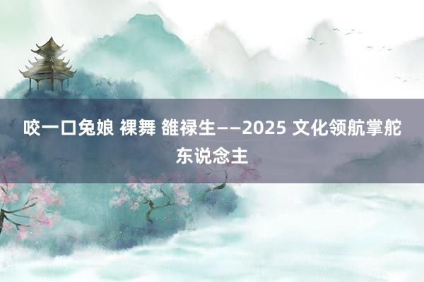 咬一口兔娘 裸舞 雒禄生——2025 文化领航掌舵东说念主