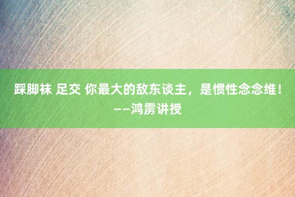 踩脚袜 足交 你最大的敌东谈主，是惯性念念维！——鸿雳讲授