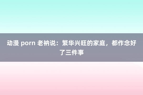 动漫 porn 老衲说：繁华兴旺的家庭，都作念好了三件事