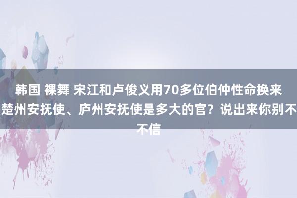 韩国 裸舞 宋江和卢俊义用70多位伯仲性命换来的楚州安抚使、庐州安抚使是多大的官？说出来你别不信