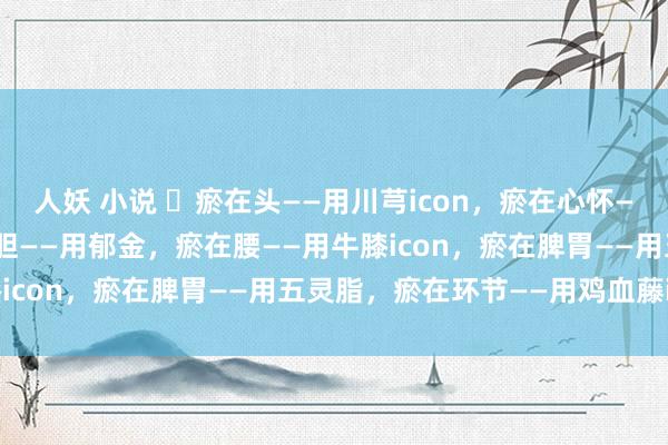 人妖 小说 ​瘀在头——用川芎icon，瘀在心怀——用丹参icon，瘀在肝胆——用郁金，瘀在腰——用牛膝icon，瘀在脾胃——用五灵脂，瘀在环节——用鸡血藤icon