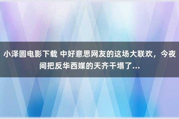 小泽圆电影下载 中好意思网友的这场大联欢，今夜间把反华西媒的天齐干塌了...