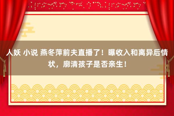 人妖 小说 燕冬萍前夫直播了！曝收入和离异后情状，廓清孩子是否亲生！