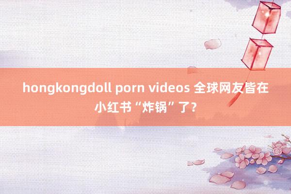 hongkongdoll porn videos 全球网友皆在小红书“炸锅”了？