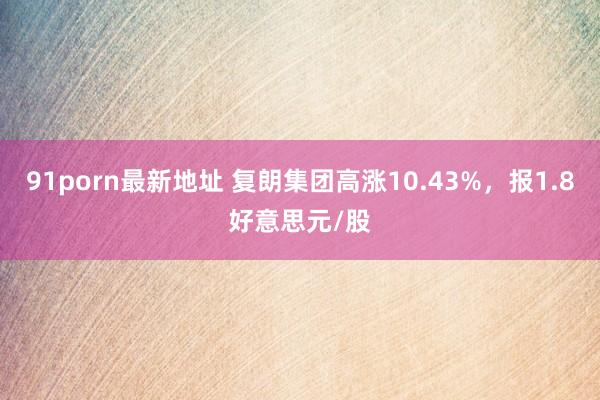 91porn最新地址 复朗集团高涨10.43%，报1.8好意思元/股