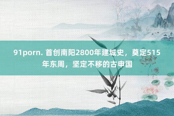 91porn. 首创南阳2800年建城史，奠定515年东周，坚定不移的古申国