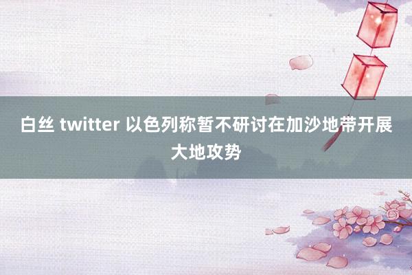 白丝 twitter 以色列称暂不研讨在加沙地带开展大地攻势