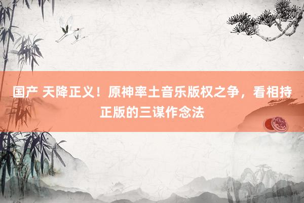 国产 天降正义！原神率土音乐版权之争，看相持正版的三谋作念法