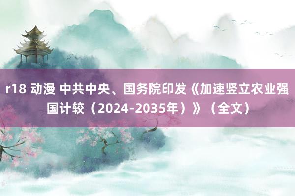 r18 动漫 中共中央、国务院印发《加速竖立农业强国计较（2024-2035年）》（全文）