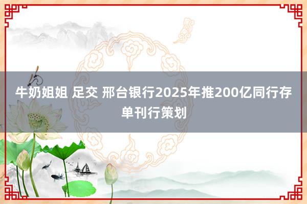 牛奶姐姐 足交 邢台银行2025年推200亿同行存单刊行策划