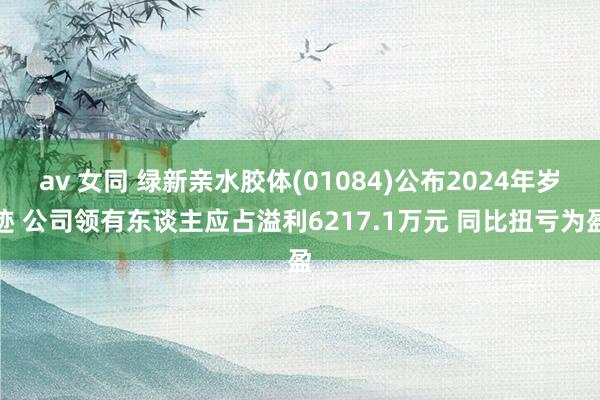 av 女同 绿新亲水胶体(01084)公布2024年岁迹 公司领有东谈主应占溢利6217.1万元 同比扭亏为盈