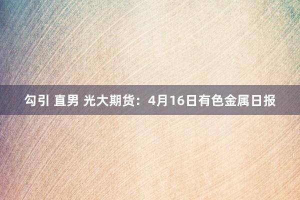 勾引 直男 光大期货：4月16日有色金属日报