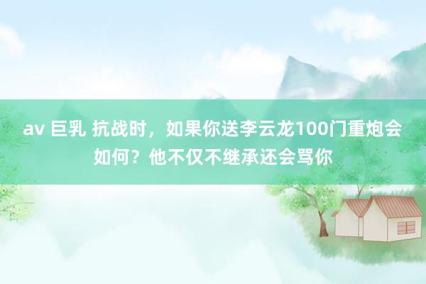 av 巨乳 抗战时，如果你送李云龙100门重炮会如何？他不仅不继承还会骂你