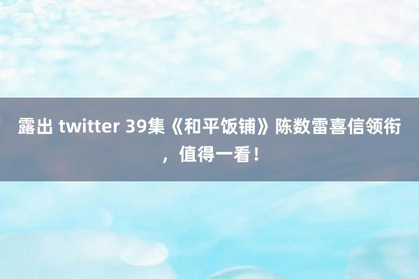 露出 twitter 39集《和平饭铺》陈数雷喜信领衔，值得一看！