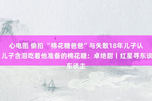 心电图 偷拍 “棉花糖爸爸”与失散18年儿子认亲 儿子含泪吃着他准备的棉花糖：卓绝甜丨红星寻东谈主