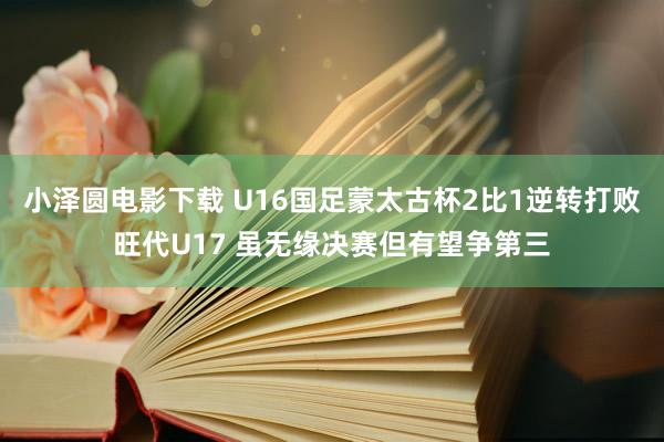 小泽圆电影下载 U16国足蒙太古杯2比1逆转打败旺代U17 虽无缘决赛但有望争第三