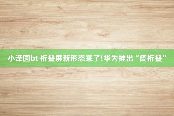 小泽圆bt 折叠屏新形态来了!华为推出“阔折叠”